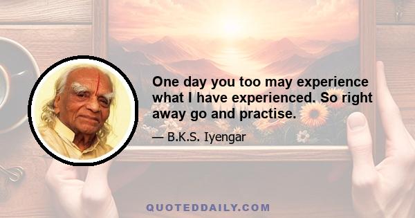 One day you too may experience what I have experienced. So right away go and practise.