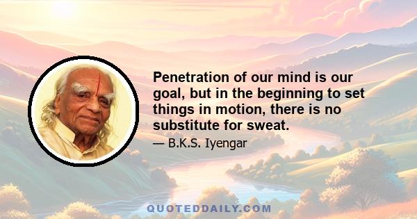 Penetration of our mind is our goal, but in the beginning to set things in motion, there is no substitute for sweat.