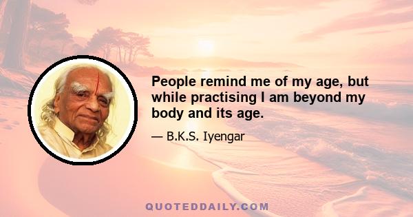 People remind me of my age, but while practising I am beyond my body and its age.