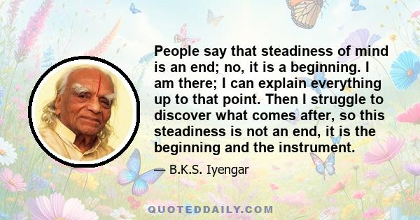 People say that steadiness of mind is an end; no, it is a beginning. I am there; I can explain everything up to that point. Then I struggle to discover what comes after, so this steadiness is not an end, it is the