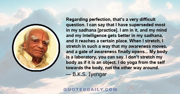 Regarding perfection, that's a very difficult question. I can say that I have superseded most in my sadhana [practice]. I am in it, and my mind and my intelligence gets better in my sadhana, and it reaches a certain