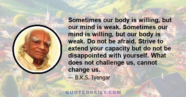 Sometimes our body is willing, but our mind is weak. Sometimes our mind is willing, but our body is weak. Do not be afraid. Strive to extend your capacity but do not be disappointed with yourself. What does not