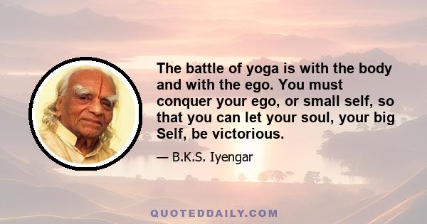 The battle of yoga is with the body and with the ego. You must conquer your ego, or small self, so that you can let your soul, your big Self, be victorious.