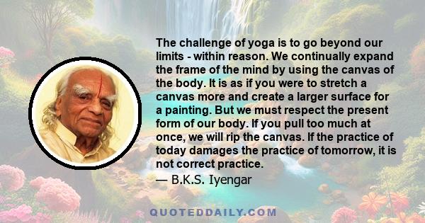 The challenge of yoga is to go beyond our limits - within reason. We continually expand the frame of the mind by using the canvas of the body. It is as if you were to stretch a canvas more and create a larger surface