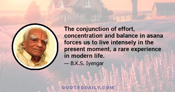 The conjunction of effort, concentration and balance in asana forces us to live intensely in the present moment, a rare experience in modern life.