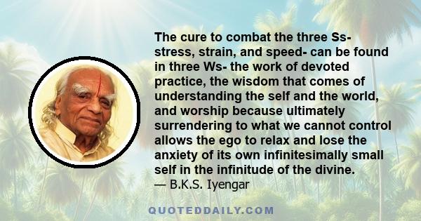 The cure to combat the three Ss- stress, strain, and speed- can be found in three Ws- the work of devoted practice, the wisdom that comes of understanding the self and the world, and worship because ultimately