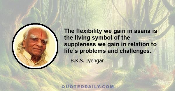 The flexibility we gain in asana is the living symbol of the suppleness we gain in relation to life’s problems and challenges.