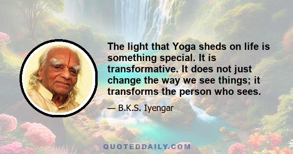 The light that Yoga sheds on life is something special. It is transformative. It does not just change the way we see things; it transforms the person who sees.