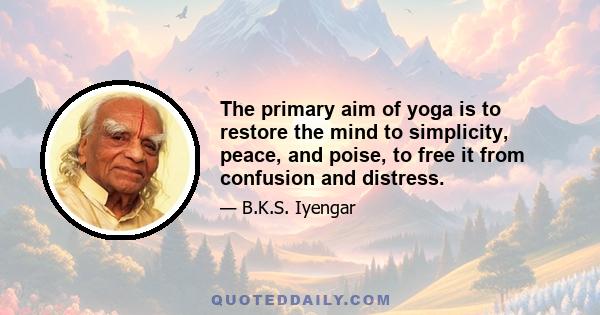 The primary aim of yoga is to restore the mind to simplicity, peace, and poise, to free it from confusion and distress.