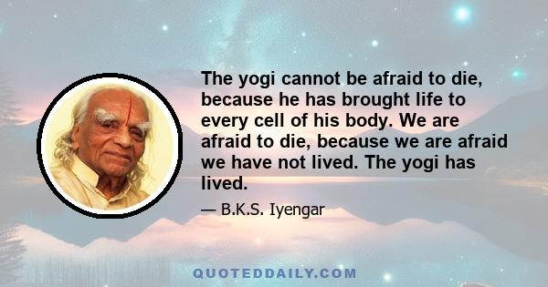 The yogi cannot be afraid to die, because he has brought life to every cell of his body. We are afraid to die, because we are afraid we have not lived. The yogi has lived.