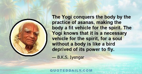 The Yogi conquers the body by the practice of asanas, making the body a fit vehicle for the spirit. The Yogi knows that it is a necessary vehicle for the spirit, for a soul without a body is like a bird deprived of its