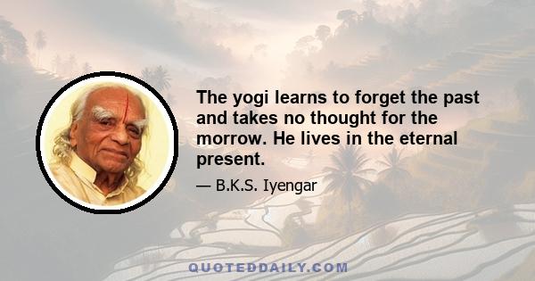 The yogi learns to forget the past and takes no thought for the morrow. He lives in the eternal present.