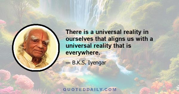 There is a universal reality in ourselves that aligns us with a universal reality that is everywhere.