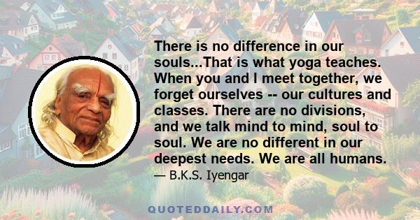 There is no difference in our souls...That is what yoga teaches. When you and I meet together, we forget ourselves -- our cultures and classes. There are no divisions, and we talk mind to mind, soul to soul. We are no