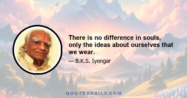 There is no difference in souls, only the ideas about ourselves that we wear.