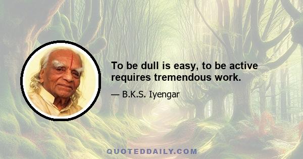 To be dull is easy, to be active requires tremendous work.