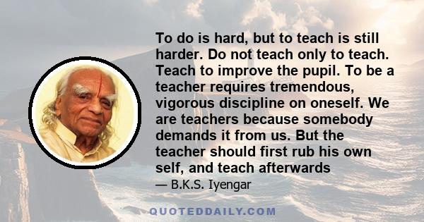 To do is hard, but to teach is still harder. Do not teach only to teach. Teach to improve the pupil. To be a teacher requires tremendous, vigorous discipline on oneself. We are teachers because somebody demands it from