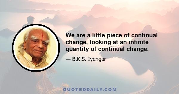 We are a little piece of continual change, looking at an infinite quantity of continual change.