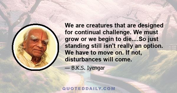 We are creatures that are designed for continual challenge. We must grow or we begin to die....So just standing still isn't really an option. We have to move on. If not, disturbances will come.