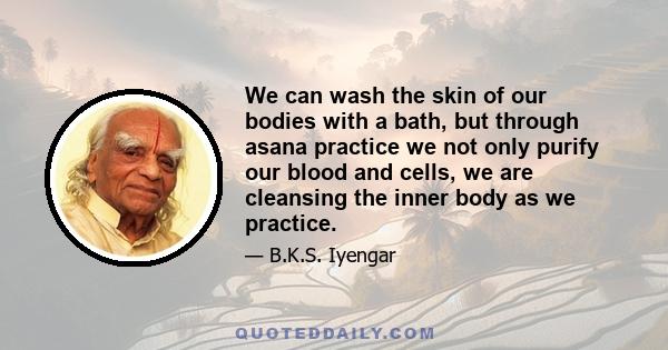 We can wash the skin of our bodies with a bath, but through asana practice we not only purify our blood and cells, we are cleansing the inner body as we practice.