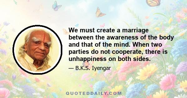 We must create a marriage between the awareness of the body and that of the mind. When two parties do not cooperate, there is unhappiness on both sides.