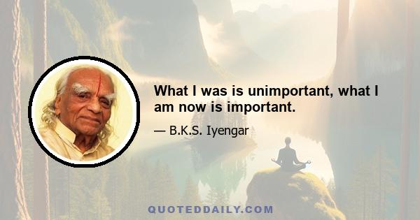 What I was is unimportant, what I am now is important.