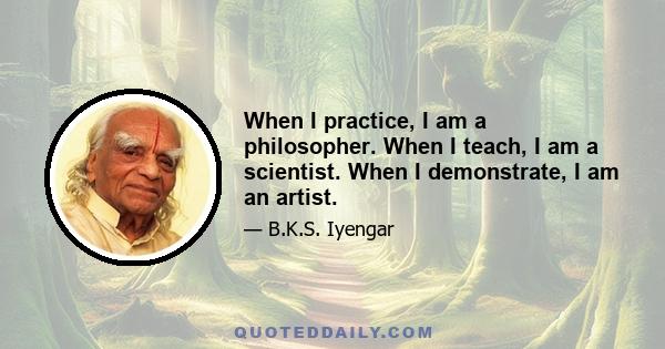 When I practice, I am a philosopher. When I teach, I am a scientist. When I demonstrate, I am an artist.