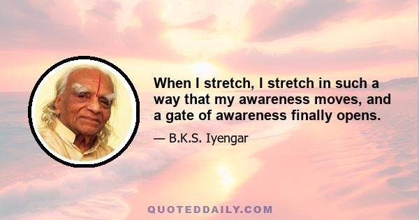 When I stretch, I stretch in such a way that my awareness moves, and a gate of awareness finally opens.