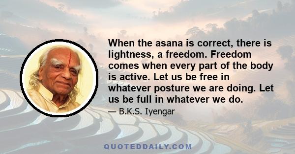 When the asana is correct, there is lightness, a freedom. Freedom comes when every part of the body is active. Let us be free in whatever posture we are doing. Let us be full in whatever we do.