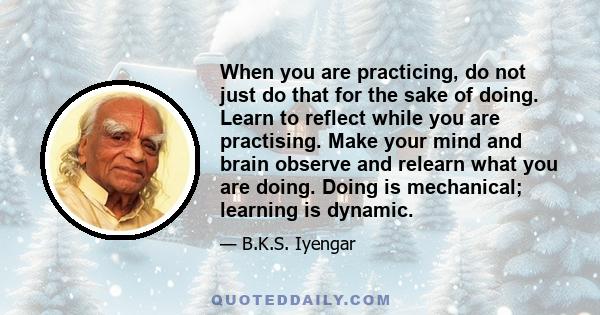 When you are practicing, do not just do that for the sake of doing. Learn to reflect while you are practising. Make your mind and brain observe and relearn what you are doing. Doing is mechanical; learning is dynamic.