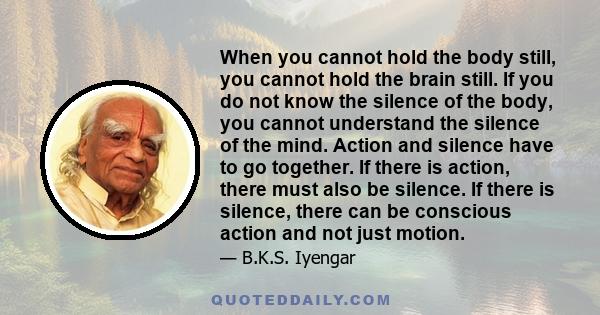 When you cannot hold the body still, you cannot hold the brain still. If you do not know the silence of the body, you cannot understand the silence of the mind. Action and silence have to go together. If there is