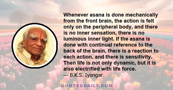 Whenever asana is done mechanically from the front brain, the action is felt only on the peripheral body, and there is no inner sensation, there is no luminous inner light. If the asana is done with continual reference