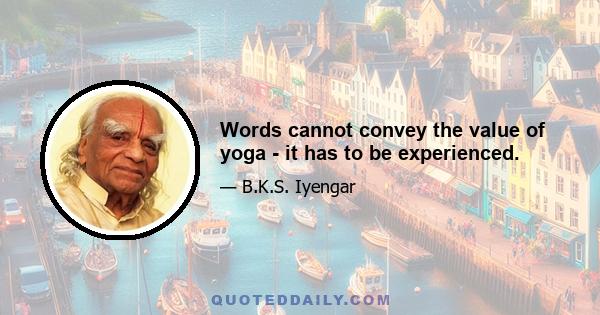 Words cannot convey the value of yoga - it has to be experienced.