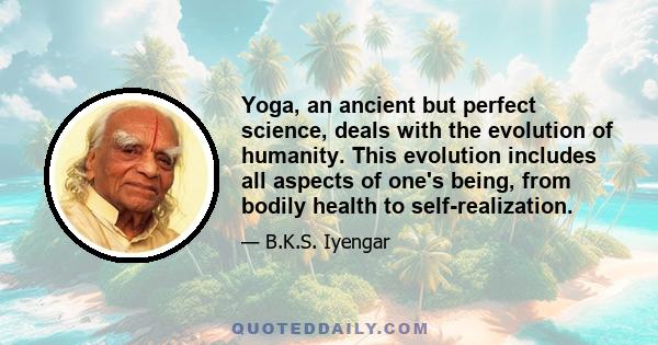 Yoga, an ancient but perfect science, deals with the evolution of humanity. This evolution includes all aspects of one's being, from bodily health to self realization. Yoga means union - the union of body with