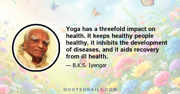 Yoga has a threefold impact on health. It keeps healthy people healthy, it inhibits the development of diseases, and it aids recovery from ill health.