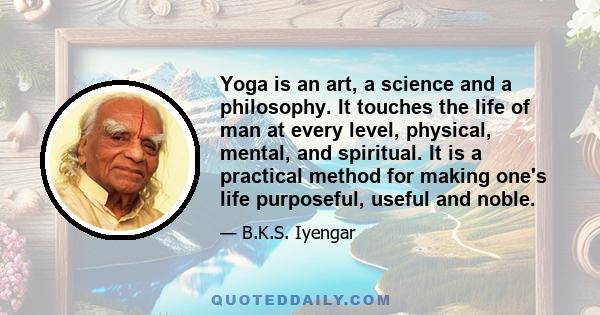 Yoga is an art, a science and a philosophy. It touches the life of man at every level, physical, mental, and spiritual. It is a practical method for making one's life purposeful, useful and noble.