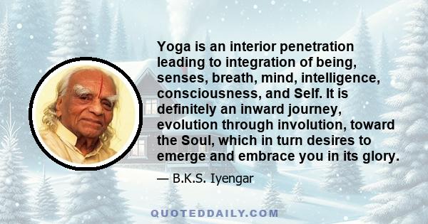 Yoga is an interior penetration leading to integration of being, senses, breath, mind, intelligence, consciousness, and Self. It is definitely an inward journey, evolution through involution, toward the Soul, which in