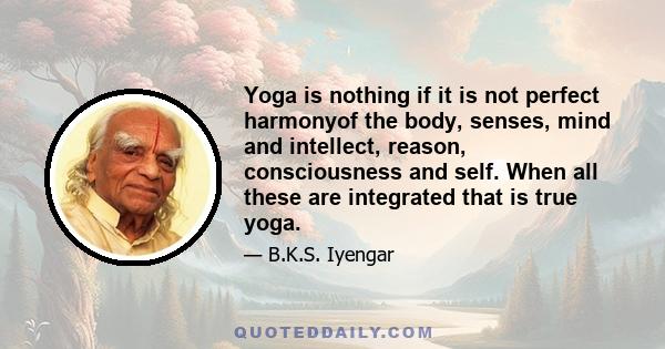 Yoga is nothing if it is not perfect harmonyof the body, senses, mind and intellect, reason, consciousness and self. When all these are integrated that is true yoga.