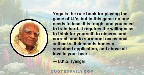 Yoga is the rule book for playing the game of Life, but in this game no one needs to lose. It is tough, and you need to train hard. It requires the willingness to think for yourself, to observe and correct, and to