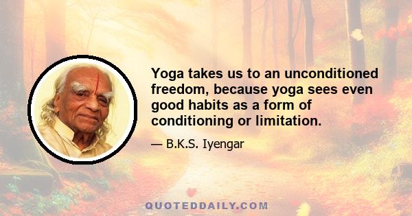 Yoga takes us to an unconditioned freedom, because yoga sees even good habits as a form of conditioning or limitation.