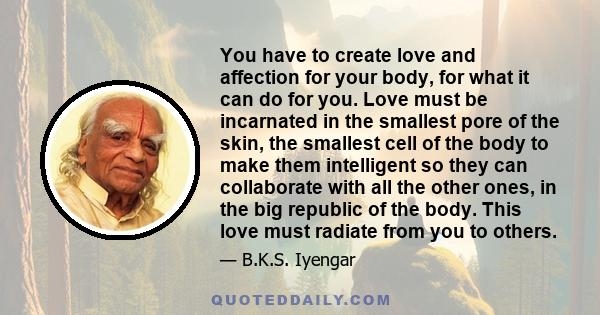 You have to create love and affection for your body, for what it can do for you. Love must be incarnated in the smallest pore of the skin, the smallest cell of the body to make them intelligent so they can collaborate