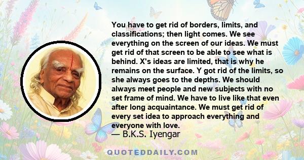 You have to get rid of borders, limits, and classifications; then light comes. We see everything on the screen of our ideas. We must get rid of that screen to be able to see what is behind. X's ideas are limited, that