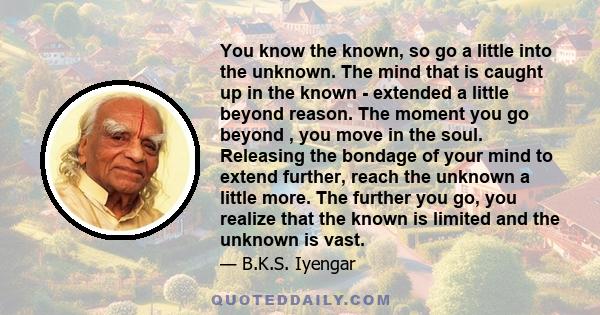 You know the known, so go a little into the unknown. The mind that is caught up in the known - extended a little beyond reason. The moment you go beyond , you move in the soul. Releasing the bondage of your mind to