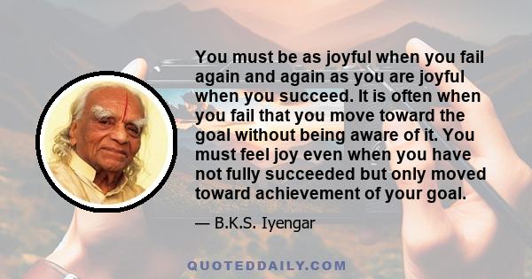 You must be as joyful when you fail again and again as you are joyful when you succeed. It is often when you fail that you move toward the goal without being aware of it. You must feel joy even when you have not fully