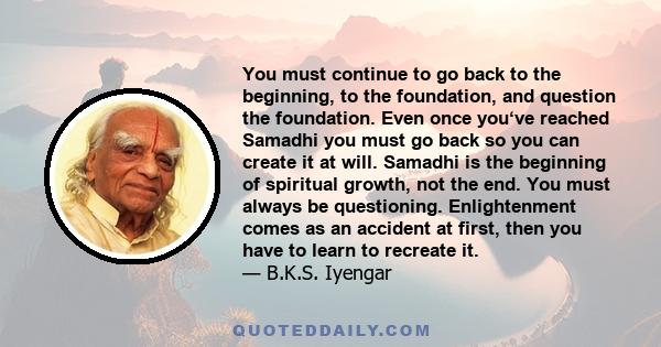 You must continue to go back to the beginning, to the foundation, and question the foundation. Even once you‘ve reached Samadhi you must go back so you can create it at will. Samadhi is the beginning of spiritual