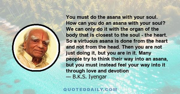 You must do the asana with your soul. How can you do an asana with your soul? We can only do it with the organ of the body that is closest to the soul - the heart. So a virtuous asana is done from the heart and not from 