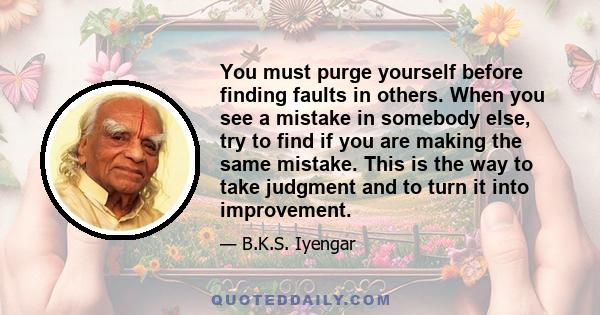 You must purge yourself before finding faults in others. When you see a mistake in somebody else, try to find if you are making the same mistake. This is the way to take judgment and to turn it into improvement. Do not