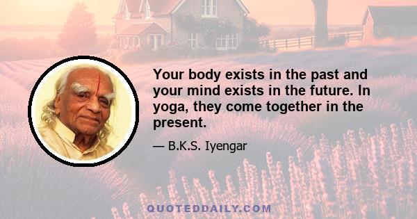 Your body exists in the past and your mind exists in the future. In yoga, they come together in the present.