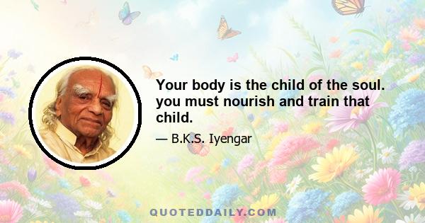 Your body is the child of the soul. you must nourish and train that child.