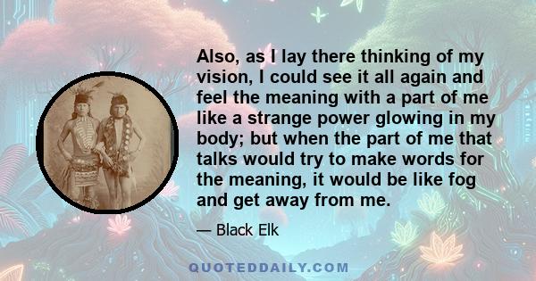 Also, as I lay there thinking of my vision, I could see it all again and feel the meaning with a part of me like a strange power glowing in my body; but when the part of me that talks would try to make words for the